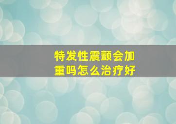 特发性震颤会加重吗怎么治疗好