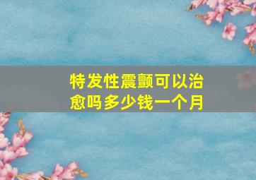 特发性震颤可以治愈吗多少钱一个月