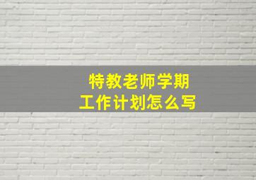 特教老师学期工作计划怎么写