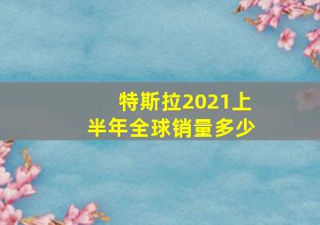 特斯拉2021上半年全球销量多少