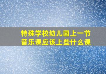 特殊学校幼儿园上一节音乐课应该上些什么课