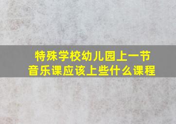 特殊学校幼儿园上一节音乐课应该上些什么课程