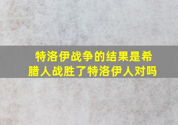 特洛伊战争的结果是希腊人战胜了特洛伊人对吗