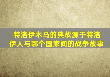 特洛伊木马的典故源于特洛伊人与哪个国家间的战争故事