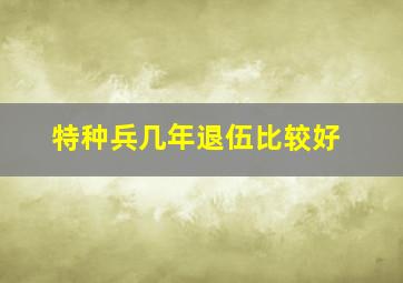 特种兵几年退伍比较好