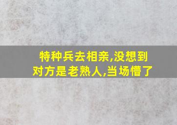 特种兵去相亲,没想到对方是老熟人,当场懵了