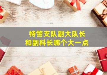 特警支队副大队长和副科长哪个大一点