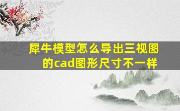 犀牛模型怎么导出三视图的cad图形尺寸不一样