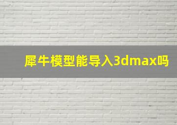 犀牛模型能导入3dmax吗