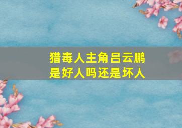 猎毒人主角吕云鹏是好人吗还是坏人