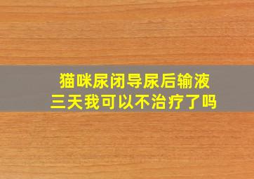 猫咪尿闭导尿后输液三天我可以不治疗了吗