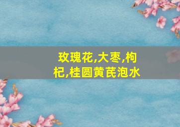 玫瑰花,大枣,枸杞,桂圆黄芪泡水