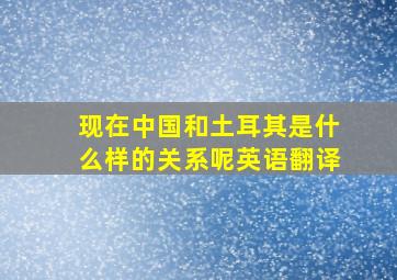 现在中国和土耳其是什么样的关系呢英语翻译