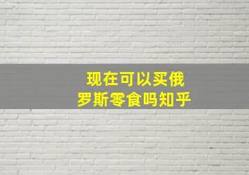 现在可以买俄罗斯零食吗知乎