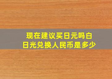 现在建议买日元吗白日光兑换人民币是多少