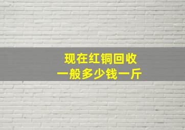 现在红铜回收一般多少钱一斤