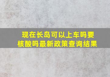 现在长岛可以上车吗要核酸吗最新政策查询结果