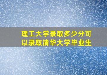 理工大学录取多少分可以录取清华大学毕业生