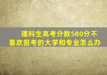 理科生高考分数580分不喜欢报考的大学和专业怎么办