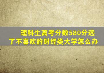 理科生高考分数580分远了不喜欢的财经类大学怎么办