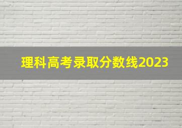 理科高考录取分数线2023