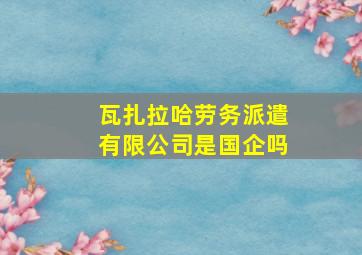 瓦扎拉哈劳务派遣有限公司是国企吗