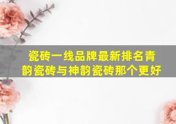 瓷砖一线品牌最新排名青韵瓷砖与神韵瓷砖那个更好