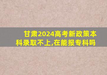 甘肃2024高考新政策本科录取不上,在能报专科吗