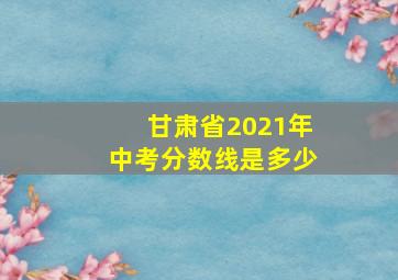 甘肃省2021年中考分数线是多少