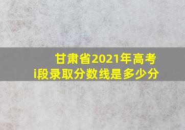 甘肃省2021年高考i段录取分数线是多少分