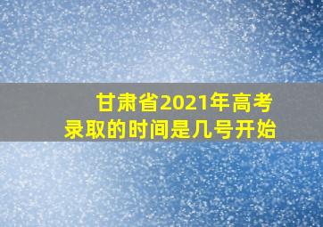 甘肃省2021年高考录取的时间是几号开始