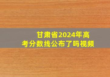 甘肃省2024年高考分数线公布了吗视频