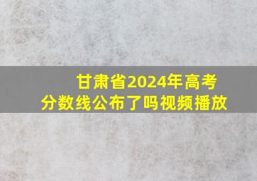 甘肃省2024年高考分数线公布了吗视频播放