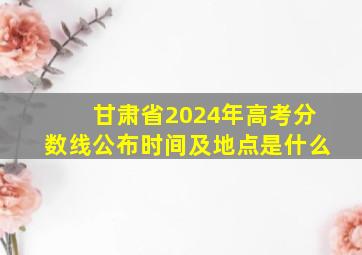 甘肃省2024年高考分数线公布时间及地点是什么