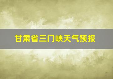 甘肃省三门峡天气预报