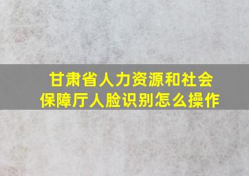 甘肃省人力资源和社会保障厅人脸识别怎么操作