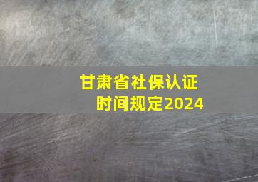 甘肃省社保认证时间规定2024