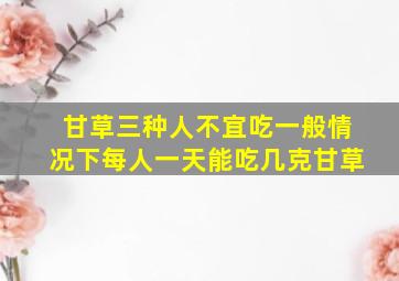 甘草三种人不宜吃一般情况下每人一天能吃几克甘草