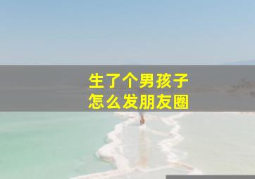 生了个男孩子怎么发朋友圈