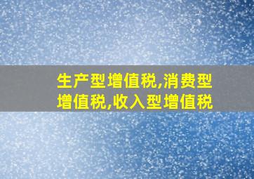 生产型增值税,消费型增值税,收入型增值税