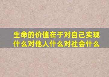 生命的价值在于对自己实现什么对他人什么对社会什么