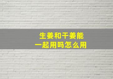 生姜和干姜能一起用吗怎么用