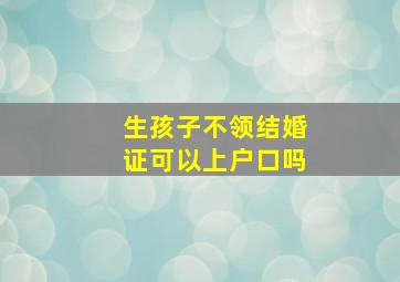 生孩子不领结婚证可以上户口吗