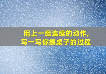 用上一组连续的动作,写一写你擦桌子的过程