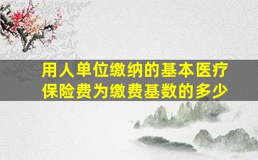 用人单位缴纳的基本医疗保险费为缴费基数的多少