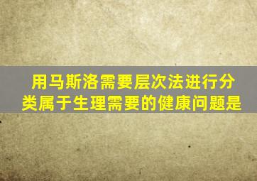 用马斯洛需要层次法进行分类属于生理需要的健康问题是