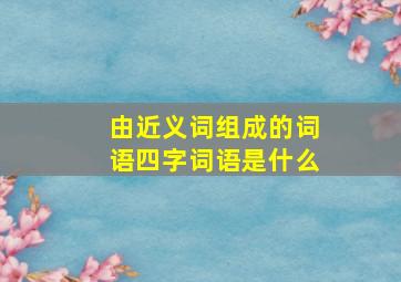 由近义词组成的词语四字词语是什么