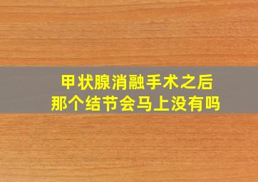 甲状腺消融手术之后那个结节会马上没有吗