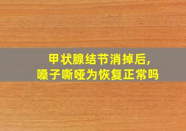 甲状腺结节消掉后,嗓子嘶哑为恢复正常吗