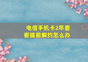 电信手机卡2年套餐提前解约怎么办